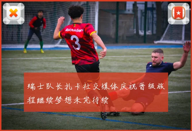 瑞士队长扎卡社交媒体庆祝晋级旅程继续梦想未完待续
