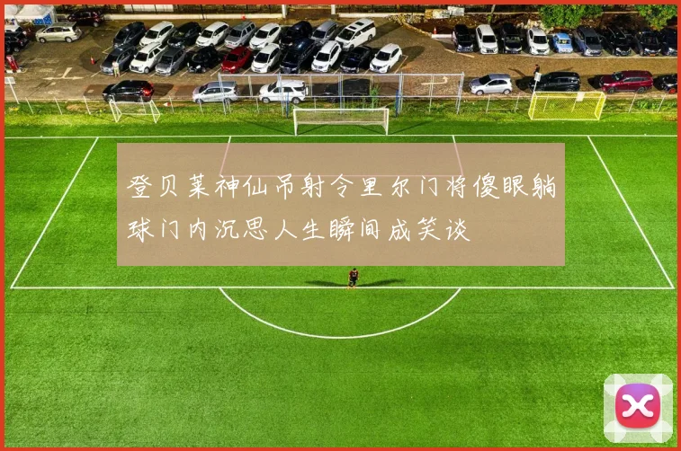 登贝莱神仙吊射令里尔门将傻眼躺球门内沉思人生瞬间成笑谈