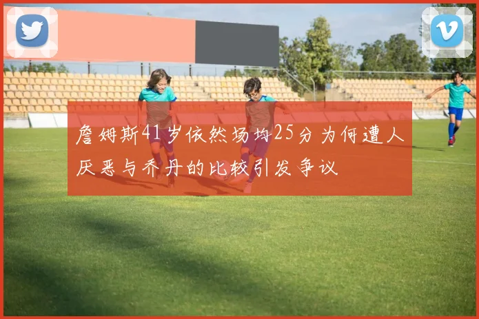 詹姆斯41岁依然场均25分为何遭人厌恶与乔丹的比较引发争议