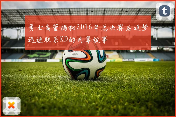 勇士高管揭秘2016年总决赛后追梦迅速联系KD的内幕故事