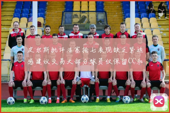 皮尔斯批评活塞抢七表现缺乏紧迫感建议交易大部分球员仅保留CC和詹金斯