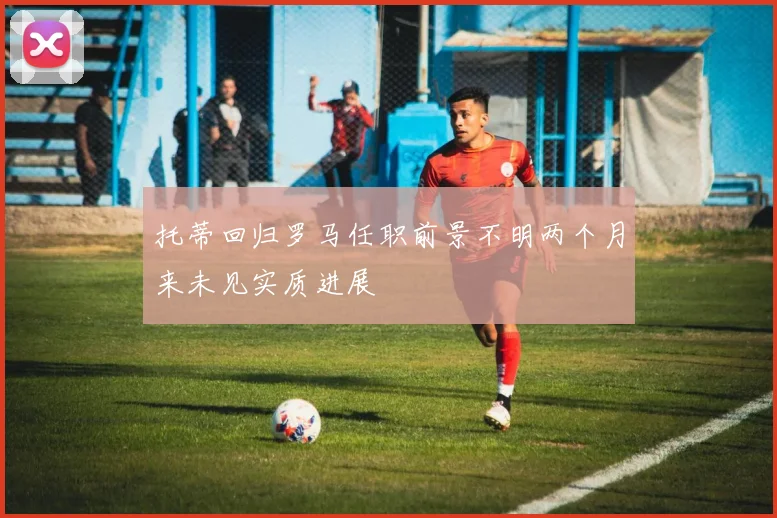 托蒂回归罗马任职前景不明两个月来未见实质进展