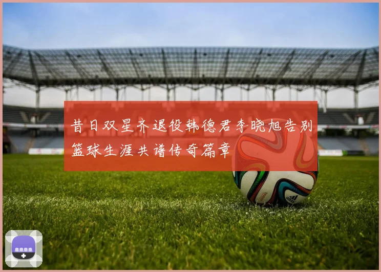 昔日双星齐退役韩德君李晓旭告别篮球生涯共谱传奇篇章