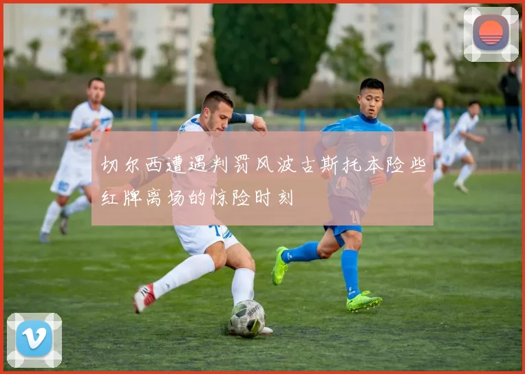 切尔西遭遇判罚风波古斯托本险些红牌离场的惊险时刻