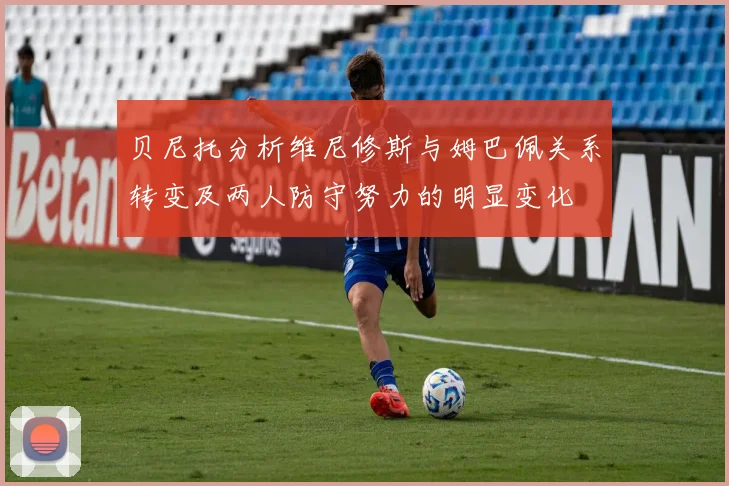 贝尼托分析维尼修斯与姆巴佩关系转变及两人防守努力的明显变化