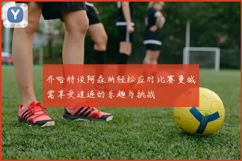 乔哈特谈阿森纳轻松应对比赛曼城需享受追逐的乐趣与挑战