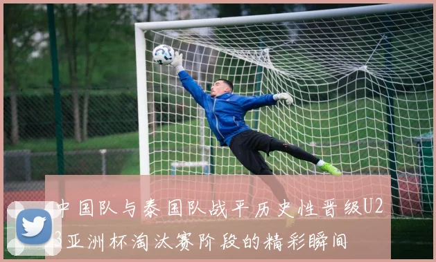 中国队与泰国队战平历史性晋级U23亚洲杯淘汰赛阶段的精彩瞬间
