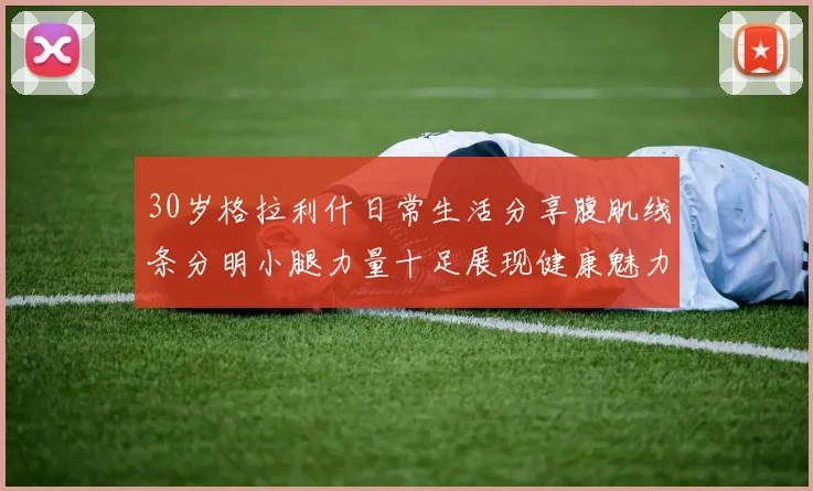 30岁格拉利什日常生活分享腹肌线条分明小腿力量十足展现健康魅力