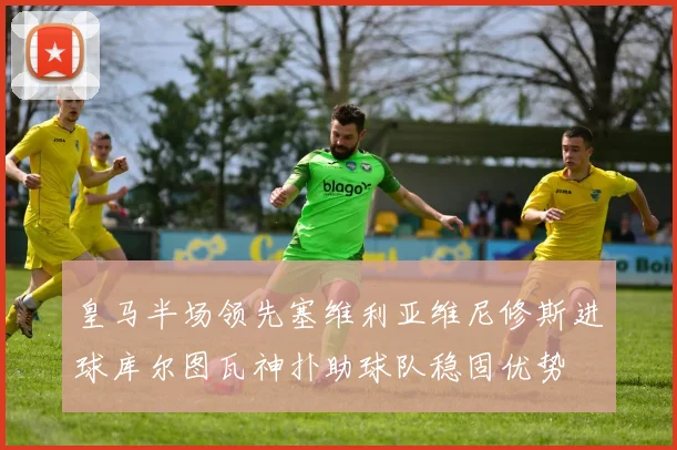 皇马半场领先塞维利亚维尼修斯进球库尔图瓦神扑助球队稳固优势