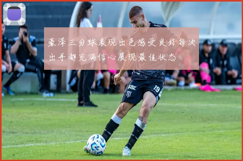 豪泽三分球表现出色感受良好每次出手都充满信心展现最佳状态