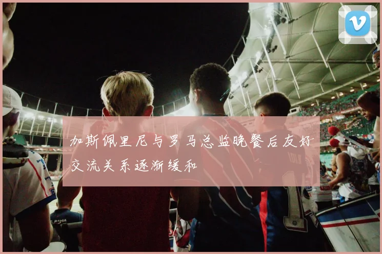 加斯佩里尼与罗马总监晚餐后友好交流关系逐渐缓和