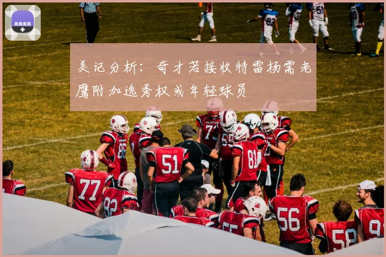 美记分析：奇才若接收特雷杨需老鹰附加选秀权或年轻球员