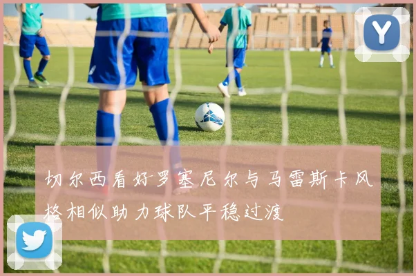 切尔西看好罗塞尼尔与马雷斯卡风格相似助力球队平稳过渡