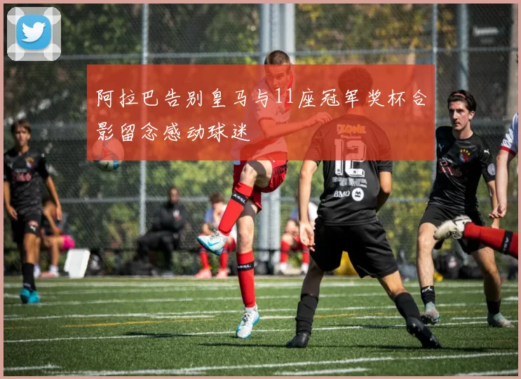 阿拉巴告别皇马与11座冠军奖杯合影留念感动球迷