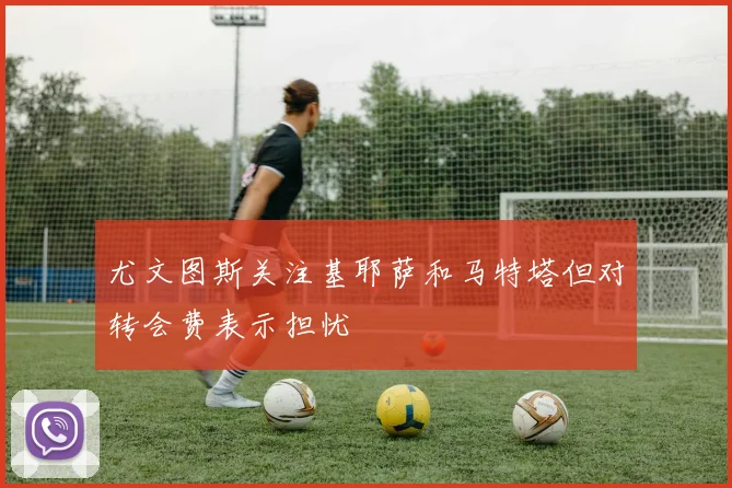 尤文图斯关注基耶萨和马特塔但对转会费表示担忧