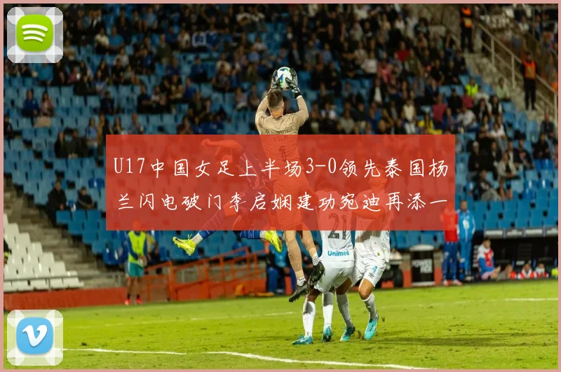 U17中国女足上半场3-0领先泰国杨兰闪电破门李启娴建功宛迪再添一分